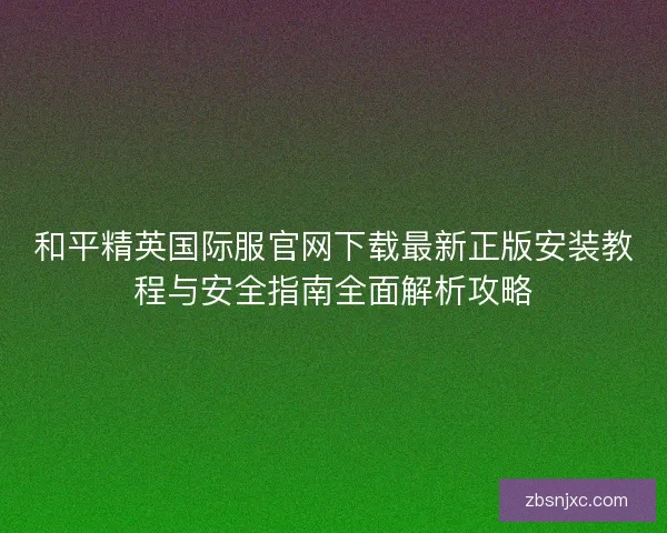 和平精英国际服官网下载最新正版安装教程与安全指南全面解析攻略