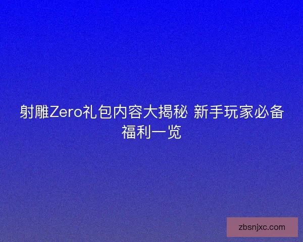 射雕Zero礼包内容大揭秘 新手玩家必备福利一览