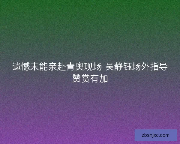 遗憾未能亲赴青奥现场 吴静钰场外指导赞赏有加