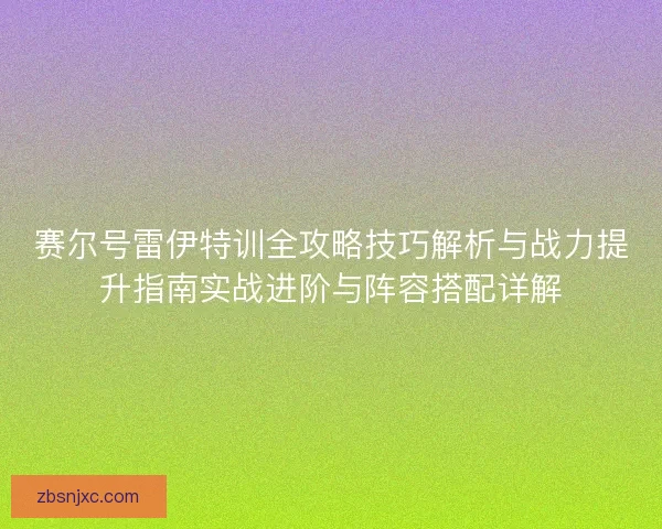 赛尔号雷伊特训全攻略技巧解析与战力提升指南实战进阶与阵容搭配详解