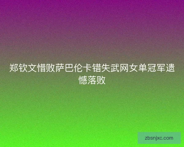 郑钦文惜败萨巴伦卡错失武网女单冠军遗憾落败