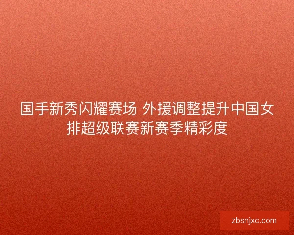 国手新秀闪耀赛场 外援调整提升中国女排超级联赛新赛季精彩度