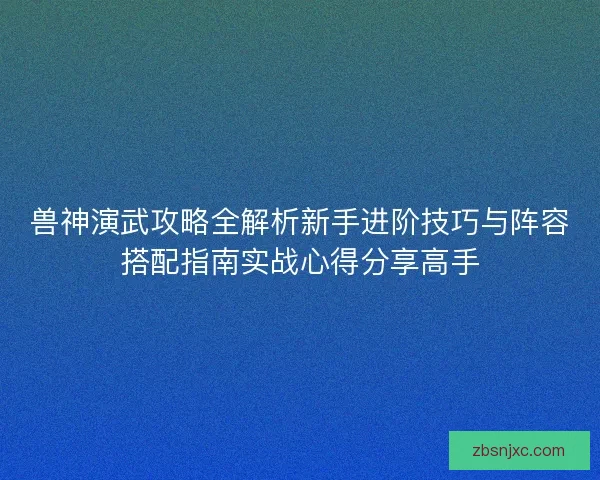 兽神演武攻略全解析新手进阶技巧与阵容搭配指南实战心得分享高手