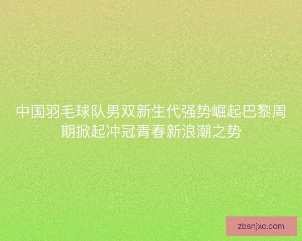 中国羽毛球队男双新生代强势崛起巴黎周期掀起冲冠青春新浪潮之势